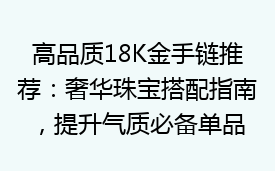 高品质18K金手链推荐：奢华珠宝搭配指南，提升气质必备单品