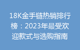 18K金手链热销排行榜：2023年最受欢迎款式与选购指南