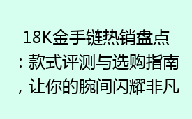 18K金手链热销盘点：款式评测与选购指南，让你的腕间闪耀非凡魅力！