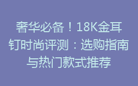 奢华必备！18K金耳钉时尚评测：选购指南与热门款式推荐