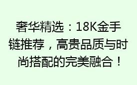 奢华精选：18K金手链推荐，高贵品质与时尚搭配的完美融合！