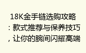 18K金手链选购攻略：款式推荐与保养技巧，让你的腕间闪耀高端魅力！